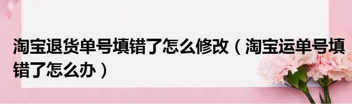 淘宝退货单号填错了怎么修改（淘宝运单号填错了怎么办）