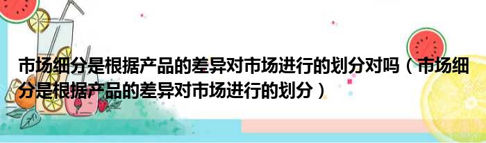 市场细分是根据产品的差异对市场进行的划分对吗（市场细分是根据产品的差异对市场进行的划分）