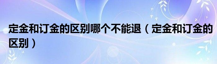 定金和订金的区别哪个不能退（定金和订金的区别）