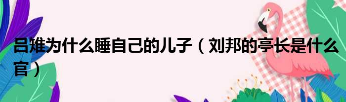 吕雉为什么睡自己的儿子（刘邦的亭长是什么官）