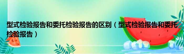 型式检验报告和委托检验报告的区别（型式检验报告和委托检验报告）