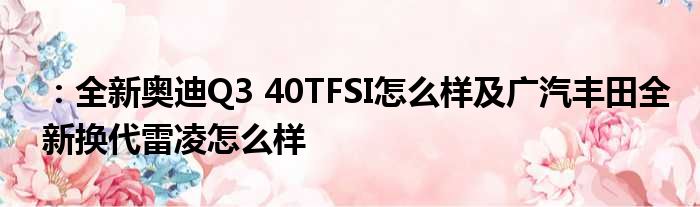 ：全新奥迪Q3 40TFSI怎么样及广汽丰田全新换代雷凌怎么样