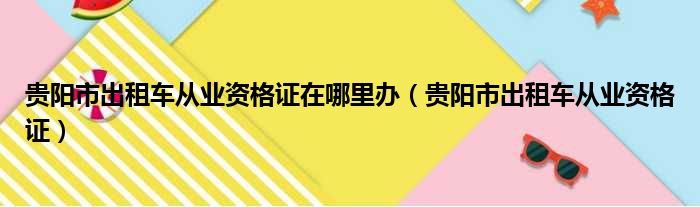 贵阳市出租车从业资格证在哪里办（贵阳市出租车从业资格证）