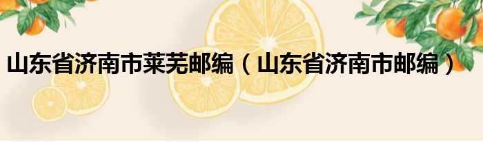 山东省济南市莱芜邮编（山东省济南市邮编）