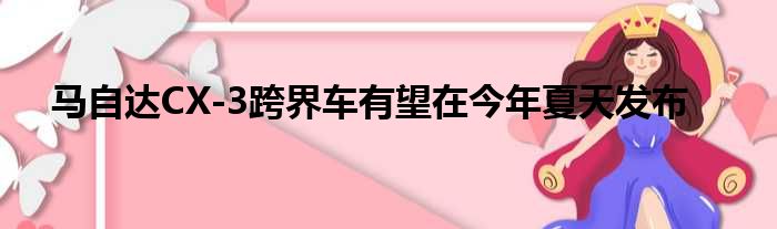 马自达CX-3跨界车有望在今年夏天发布