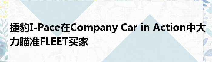 捷豹I-Pace在Company Car in Action中大力瞄准FLEET买家