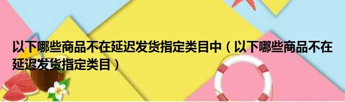 以下哪些商品不在延迟发货指定类目中（以下哪些商品不在延迟发货指定类目）