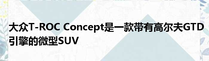 大众T-ROC Concept是一款带有高尔夫GTD引擎的微型SUV