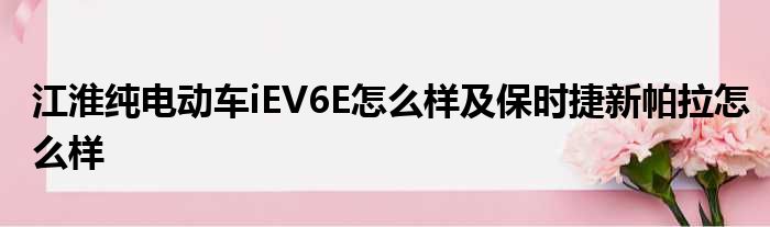 江淮纯电动车iEV6E怎么样及保时捷新帕拉怎么样