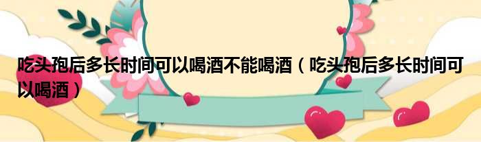 吃头孢后多长时间可以喝酒不能喝酒（吃头孢后多长时间可以喝酒）