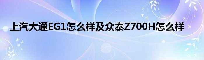 上汽大通EG1怎么样及众泰Z700H怎么样