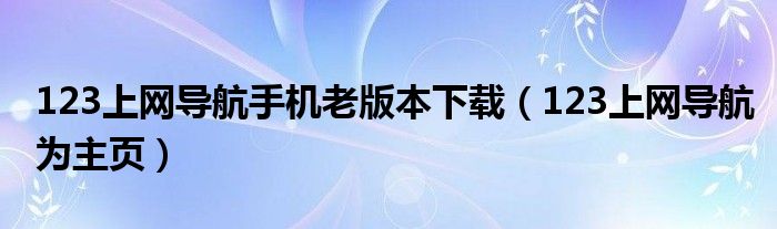 123上网导航手机老版本下载（123上网导航为主页）