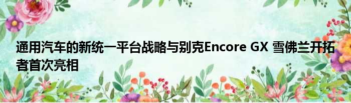 通用汽车的新统一平台战略与别克Encore GX 雪佛兰开拓者首次亮相