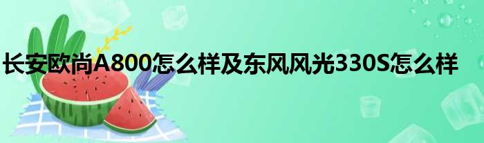 长安欧尚A800怎么样及东风风光330S怎么样