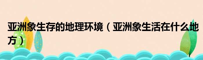 亚洲象生存的地理环境（亚洲象生活在什么地方）