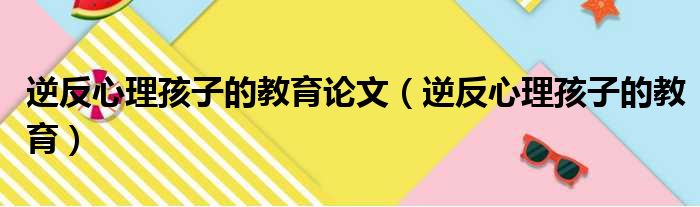 逆反心理孩子的教育论文（逆反心理孩子的教育）