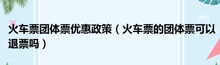 火车票团体票优惠政策（火车票的团体票可以退票吗）