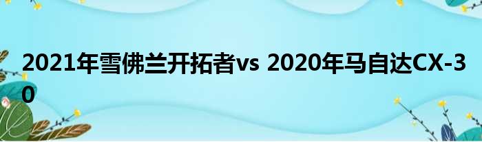 2021年雪佛兰开拓者vs 2020年马自达CX-30