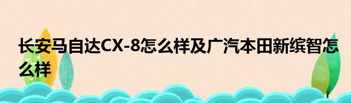 长安马自达CX-8怎么样及广汽本田新缤智怎么样