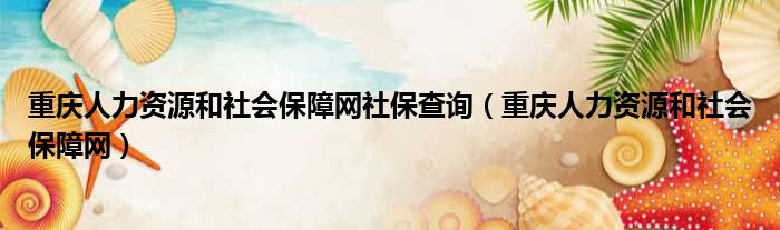 重庆人力资源和社会保障网社保查询（重庆人力资源和社会保障网）