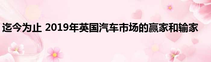 迄今为止 2019年英国汽车市场的赢家和输家