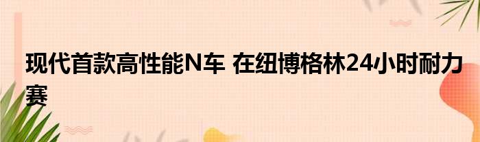 现代首款高性能N车 在纽博格林24小时耐力赛