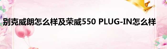 别克威朗怎么样及荣威550 PLUG-IN怎么样