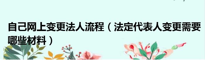 自己网上变更法人流程（法定代表人变更需要哪些材料）