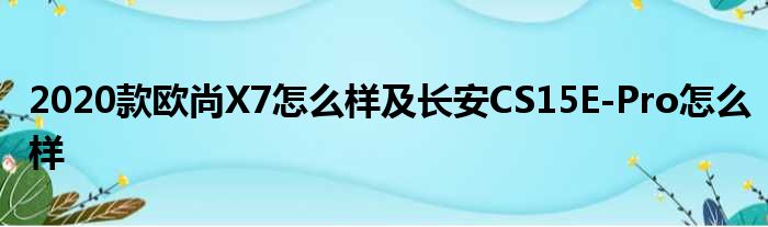 2020款欧尚X7怎么样及长安CS15E-Pro怎么样