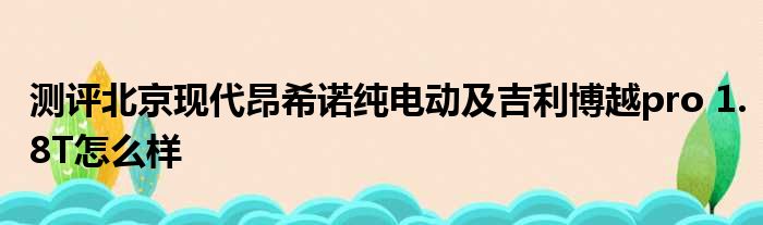 测评北京现代昂希诺纯电动及吉利博越pro 1.8T怎么样