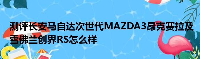 测评长安马自达次世代MAZDA3昂克赛拉及雪佛兰创界RS怎么样