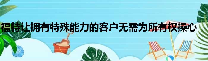 福特让拥有特殊能力的客户无需为所有权操心