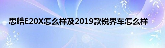 思皓E20X怎么样及2019款锐界车怎么样