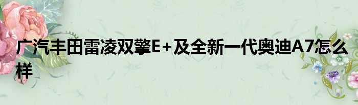 广汽丰田雷凌双擎E+及全新一代奥迪A7怎么样