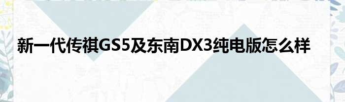 新一代传祺GS5及东南DX3纯电版怎么样