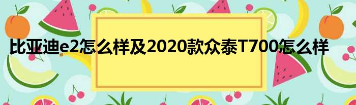 比亚迪e2怎么样及2020款众泰T700怎么样