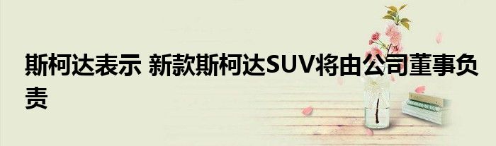 斯柯达表示 新款斯柯达SUV将由公司董事负责