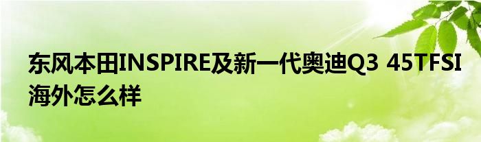 东风本田INSPIRE及新一代奥迪Q3 45TFSI海外怎么样