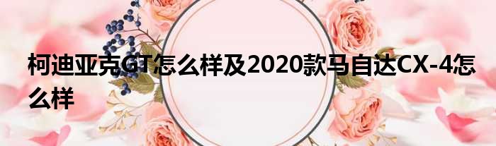 柯迪亚克GT怎么样及2020款马自达CX-4怎么样