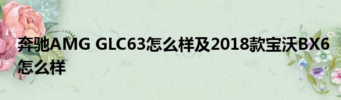 奔驰AMG GLC63怎么样及2018款宝沃BX6怎么样
