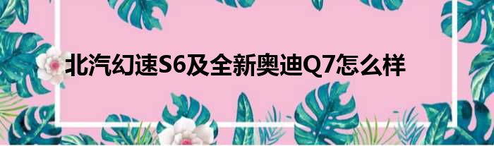 北汽幻速S6及全新奥迪Q7怎么样