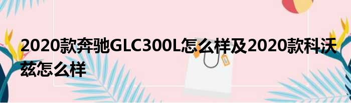 2020款奔驰GLC300L怎么样及2020款科沃兹怎么样