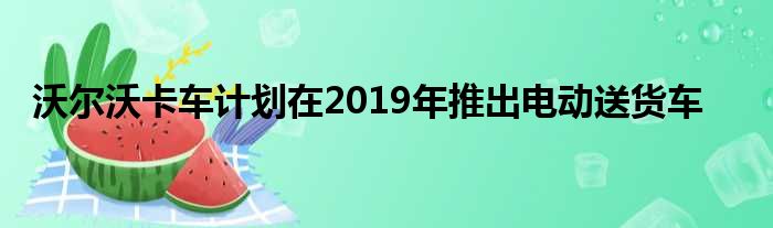 沃尔沃卡车计划在2019年推出电动送货车