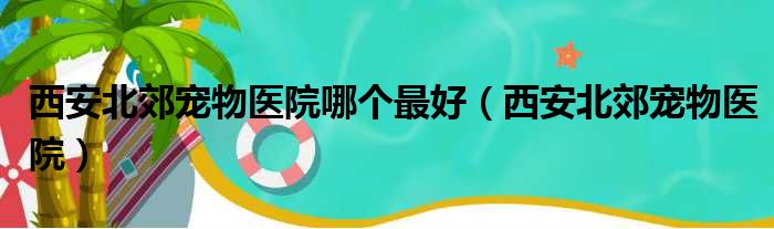 西安北郊宠物医院哪个最好（西安北郊宠物医院）