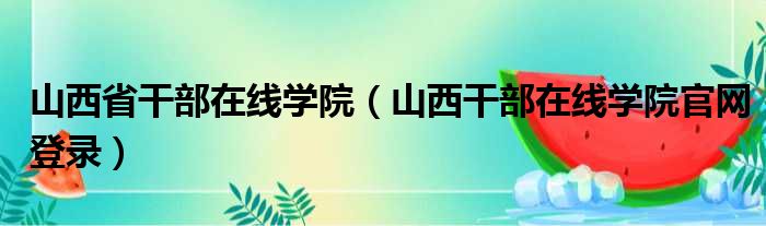 山西省干部在线学院（山西干部在线学院官网登录）