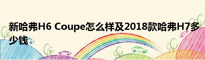 新哈弗H6 Coupe怎么样及2018款哈弗H7多少钱