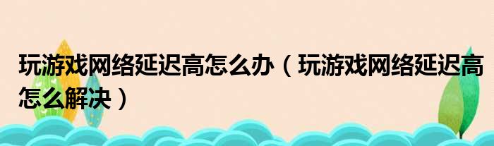 玩游戏网络延迟高怎么办（玩游戏网络延迟高怎么解决）