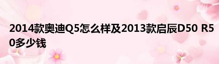 2014款奥迪Q5怎么样及2013款启辰D50 R50多少钱