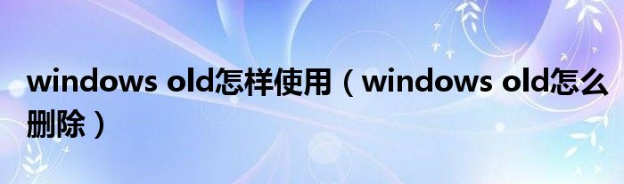 windows old怎样使用（windows old怎么删除）