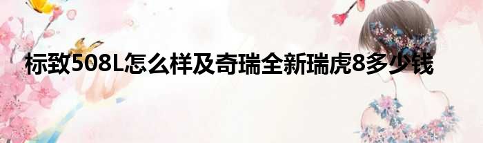 标致508L怎么样及奇瑞全新瑞虎8多少钱